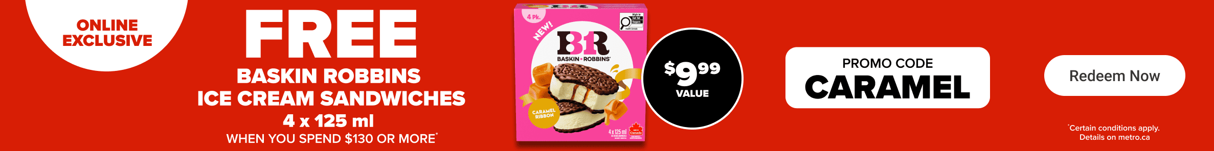 Online exclusive - Free Baskin Robbins ice cream sandwiches 4 x 125 ml when you spend $130 or more. Promo code: CARAMEL