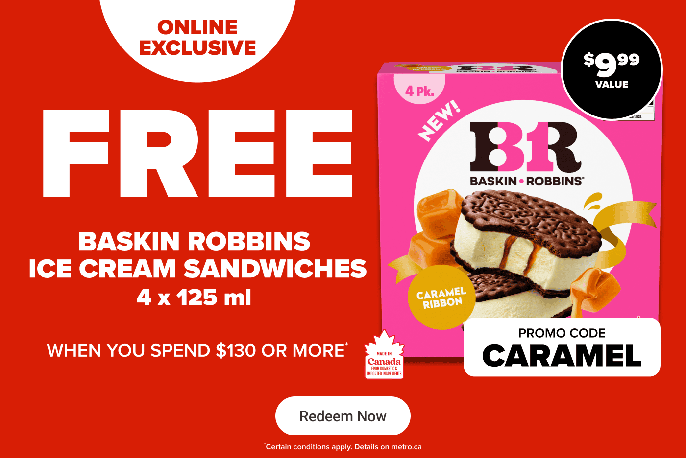 Online exclusive - Free Baskin Robbins ice cream sandwiches 4 x 125 ml when you spend $130 or more. Promo code: CARAMEL
