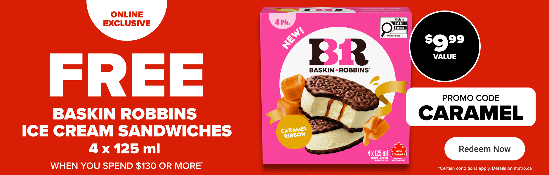 Online exclusive - Free Baskin Robbins ice cream sandwiches 4 x 125 ml when you spend $130 or more. Promo code: CARAMEL