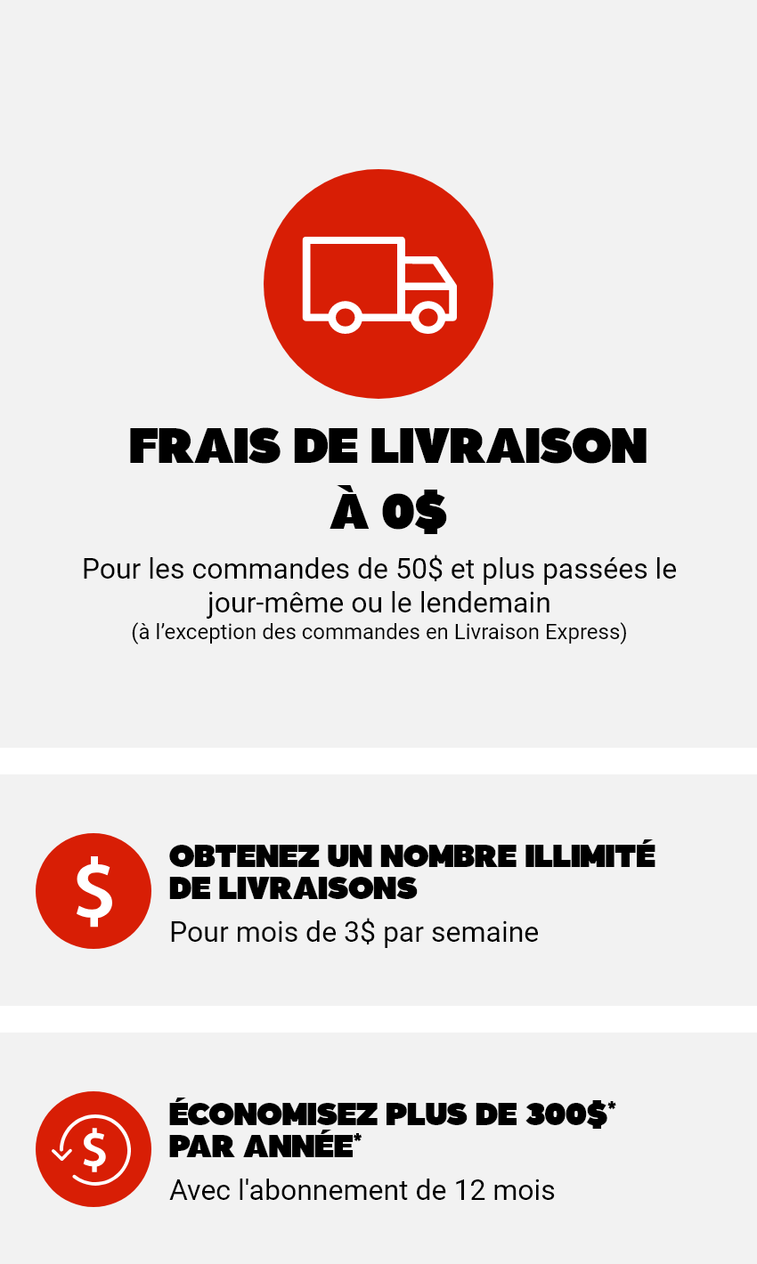 Frais de livraison à 0$ - Pour les commandes de 50$ et plus passées le jour-même ou le lendemain (à l’exception des commandes en Livraison Express) - 1: Obtenez un nombre illimité de livraisons pour moins de 3$ par semaine - 2: Économisez plus de 300$ par année* avec l'abonnement de 12 mois