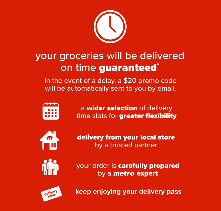 Your groceries will be delivered on time guaranteed. In the event of a delay, a $20 promo code will be automatically sent to you by email. A wider selection of delivery time slots for greater flexibility. Delivery from your local store by a trusted partner. Your order is carefully prepared by a Metro expert. Keep enjoying your delivery pass.