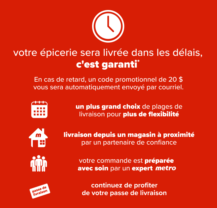 Votre épicerie sera livrée dans les délais, c'est garanti. En cas de retard, un code promotionnel de 20$ vous sera automatiquement envoyé par courriel. Un plus grand choix de plages de livraison pour plus de flexibilité. Livraison depuis un magasin à proximité par un partenaire de confiance. Votre commande est préparée avec soin par un expert Metro. Continuez de profiter de votre passe de livraison.