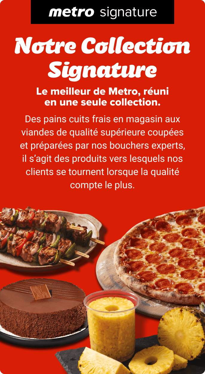 Notre Collection Signature. Le meilleur de Metro, réuni en une seule collection. Des pains cuits frais en magasin aux viandes de qualité supérieure coupées et préparées par nos bouchers experts, il s’agit des produits vers lesquels nos clients se tournent lorsque la qualité compte le plus.
