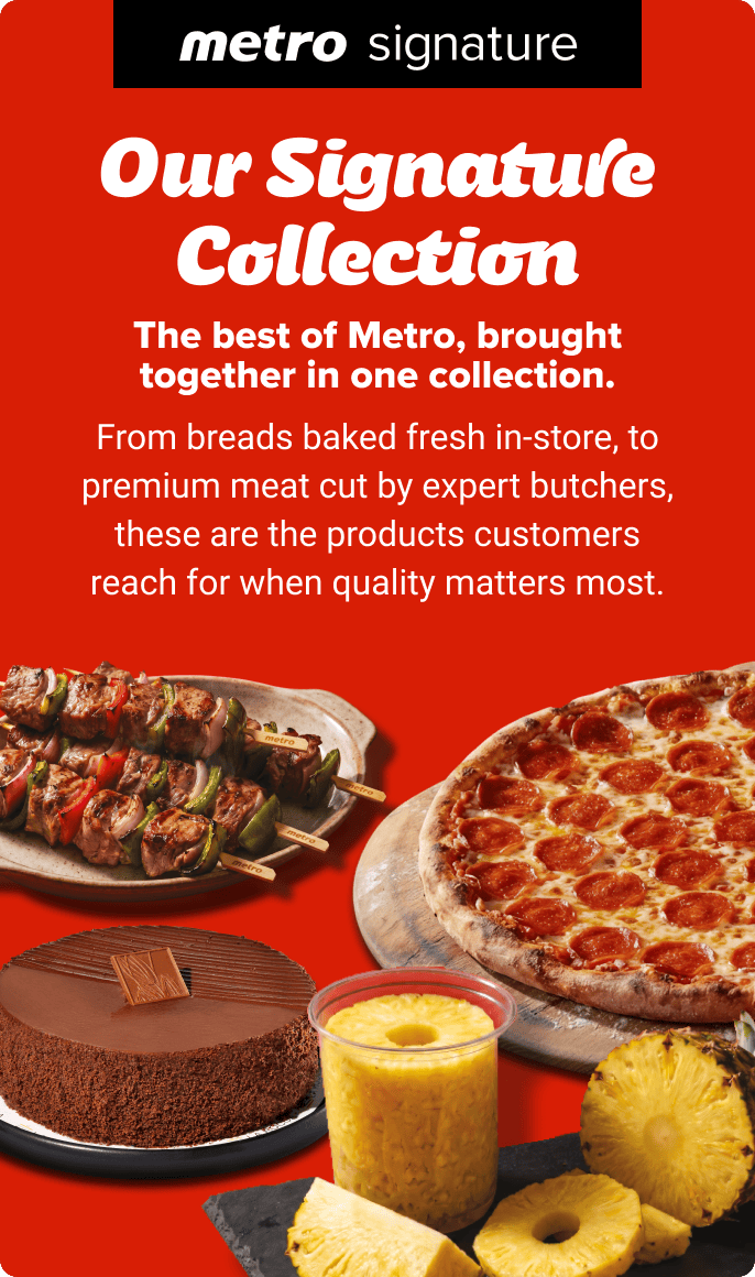 Our Signature Collection. The best of Metro, brought together in one collection. From breads baked fresh in-store, to premium meat cut by expert butchers, these are the products customers reach for when quality matters most.