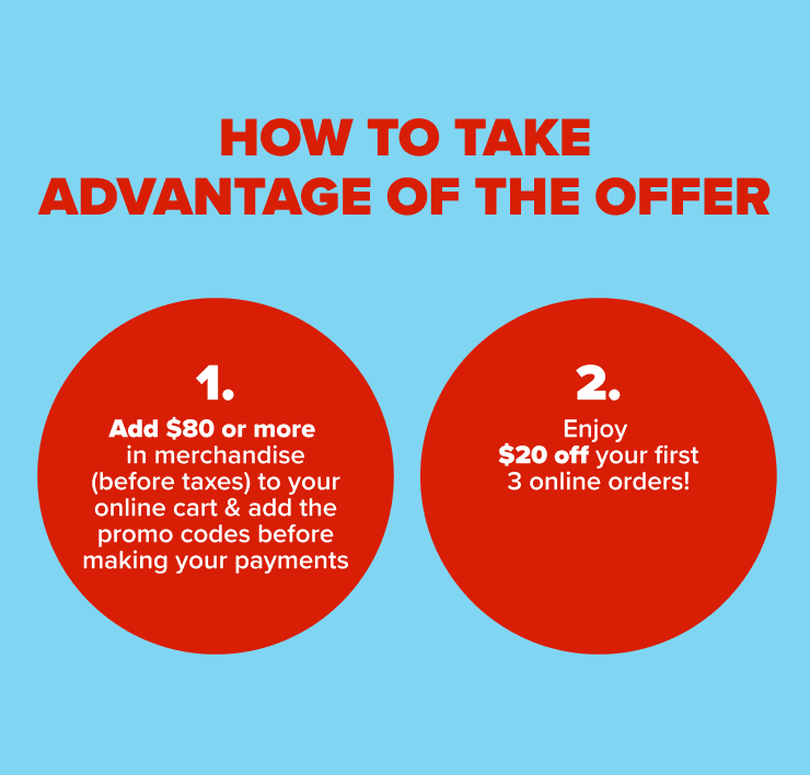 how to take advantage of the offer - 1.Add $80 or more in merchandise (before taxes) to your online cart 2. Add the promo codes before making your payment: 3. Enjoy up to $20 off your first 3 online orders!