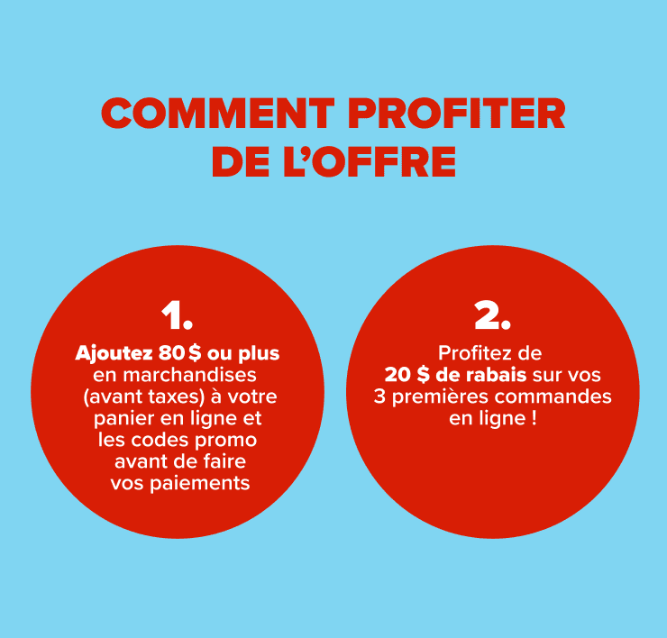 comment profiter de l'offre - 1. Ajoutez 80 $ de marchandises ou plus (avant taxes) à votre panier en ligne 2. Ajoutez les codes promo avant de faire vos paiements 3. Profitez de 20 $ de rabais sur vos 3 premières commande en ligne !