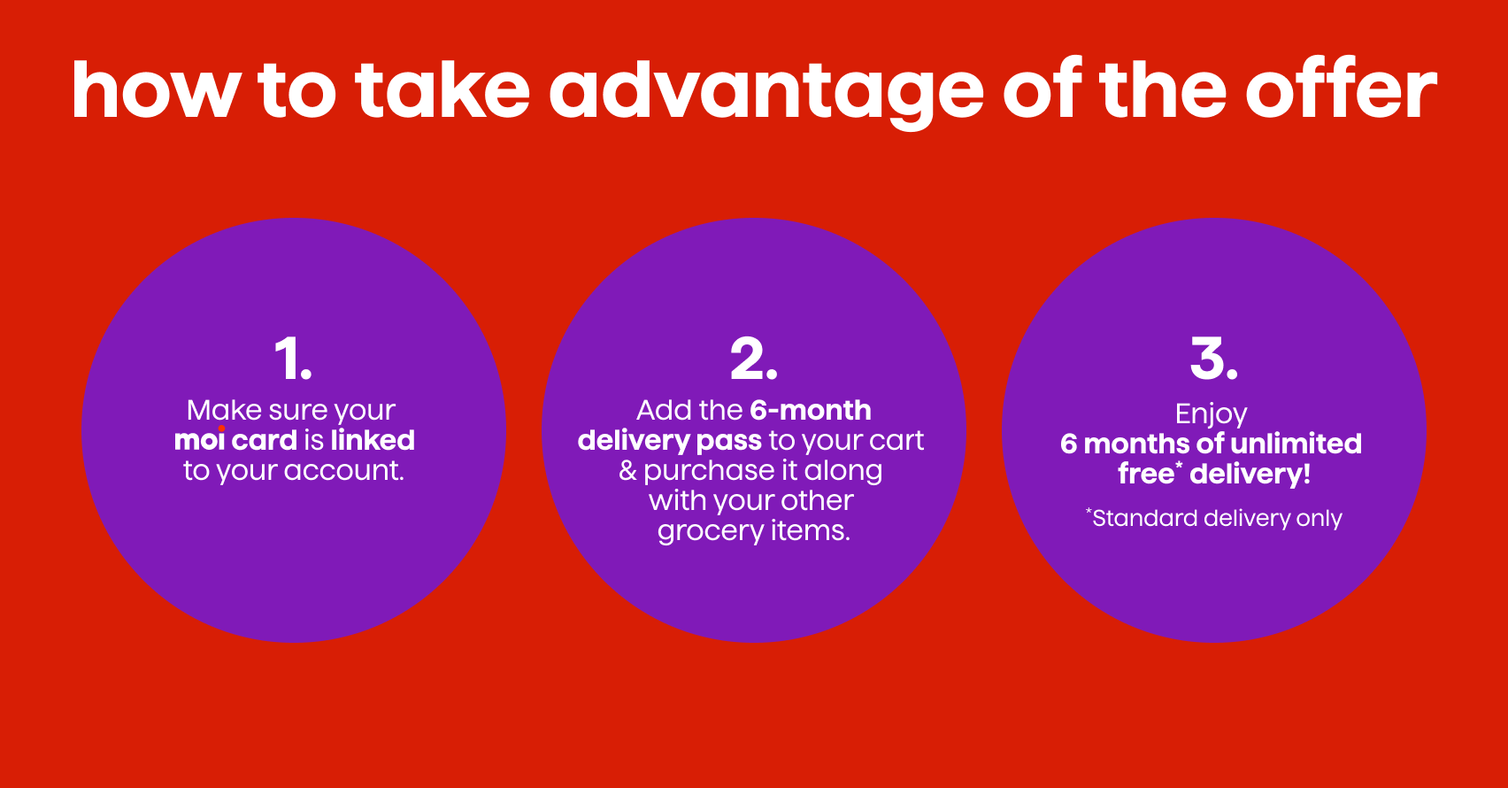 How to Take Advantage of the Offer. 1. Make sure your moi card is connected to your account. 2. Add the 6-Month Delivery Pass to your Cart & Purchase it along with your Other Grocery Items. 3. Enjoy your Delivery Pass!