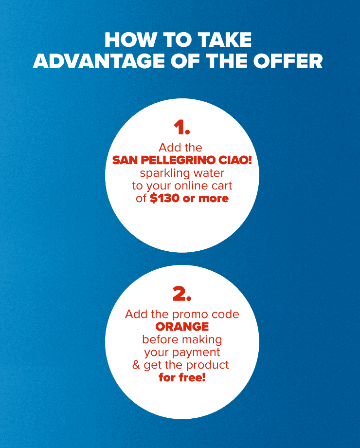 HOW TO TAKE ADVANTAGE OF THE OFFER 1. Add the San Pellegrino CIAO! to your online cart of $130 or more 2. Add the promo code ORANGE before making your payment & get the product for free!