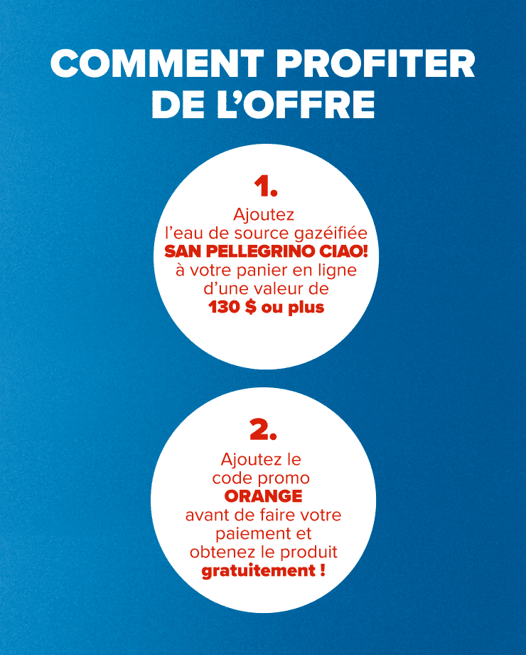 COMMENT PROFITER DE L'OFFRE 1. Ajoutez San Pellegrino CIAO! à votre panier en ligne de 130 $ ou plus 2. Ajoutez le code promo ORANGE avant de faire votre paiement et obtenez le produit gratuitement!