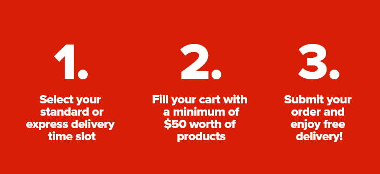 1.Select your standard or express delivery time slot - 2.Fill your cart with a minimum of $50 worth of products - 3.Submit your order and enjoy free delivery!